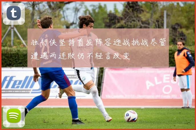 独行侠坚持首发阵容迎战挑战尽管遭遇两连败仍不轻言改变