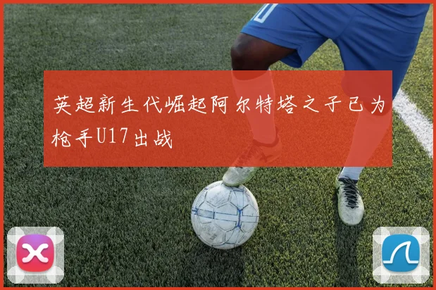 英超新生代崛起阿尔特塔之子已为枪手U17出战