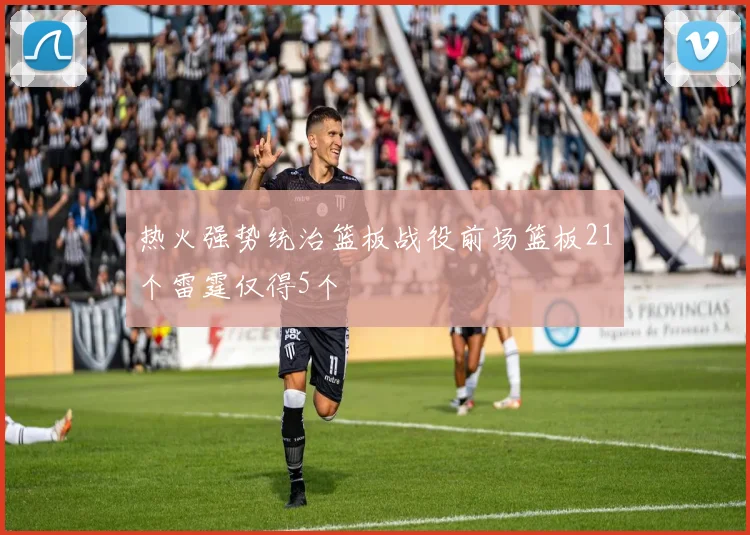 热火强势统治篮板战役前场篮板21个雷霆仅得5个