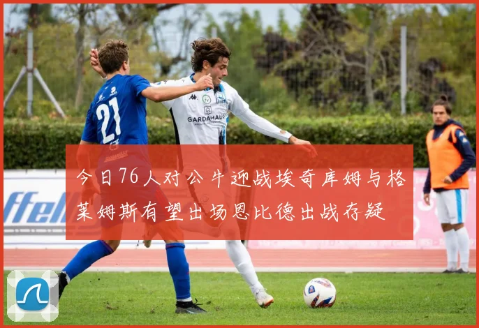 今日76人对公牛迎战埃奇库姆与格莱姆斯有望出场恩比德出战存疑