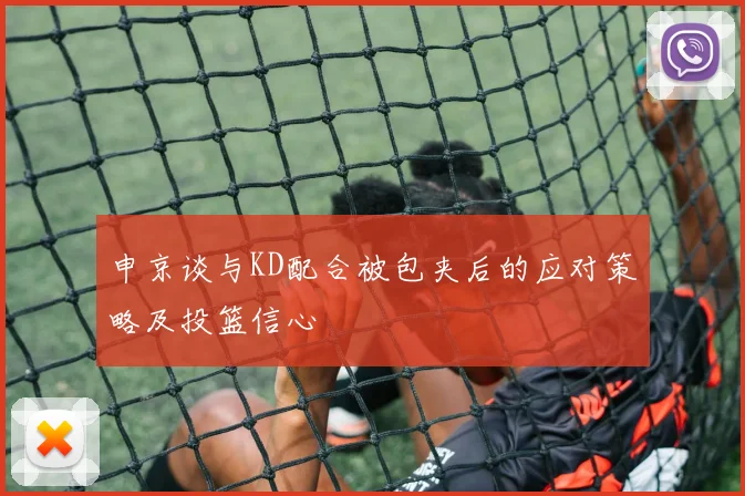 申京谈与KD配合被包夹后的应对策略及投篮信心