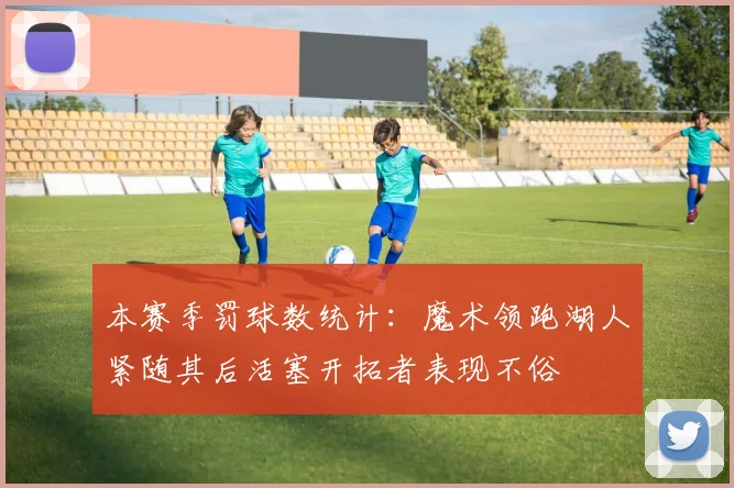 本赛季罚球数统计：魔术领跑湖人紧随其后活塞开拓者表现不俗