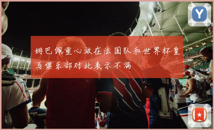 姆巴佩重心放在法国队和世界杯皇马俱乐部对此表示不满
