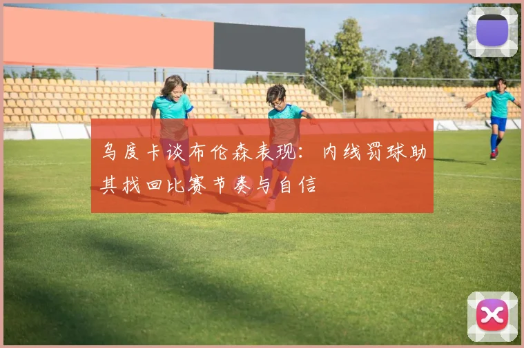 乌度卡谈布伦森表现：内线罚球助其找回比赛节奏与自信
