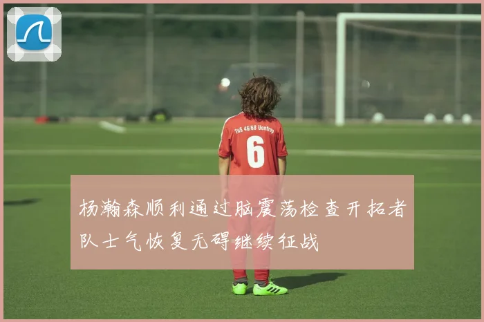 杨瀚森顺利通过脑震荡检查开拓者队士气恢复无碍继续征战