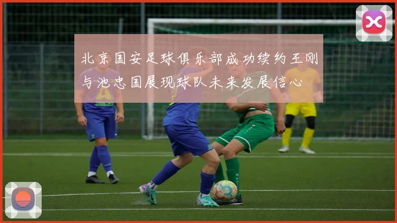 北京国安足球俱乐部成功续约王刚与池忠国展现球队未来发展信心