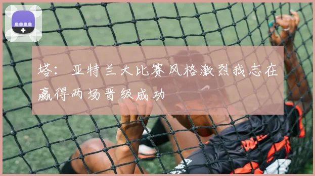 塔：亚特兰大比赛风格激烈我志在赢得两场晋级成功