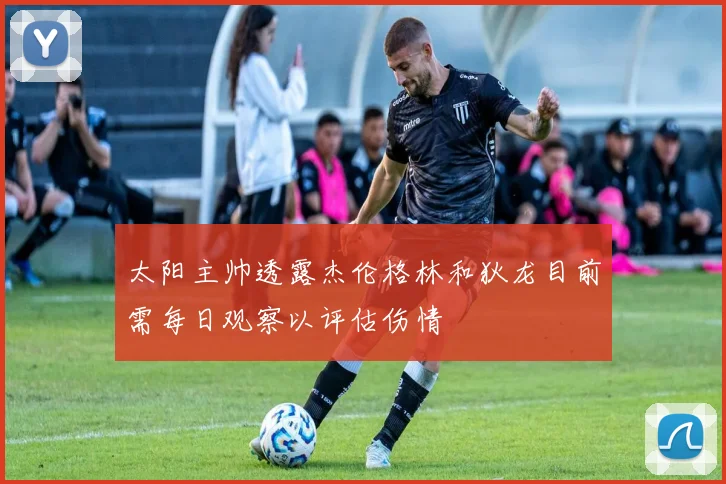 太阳主帅透露杰伦格林和狄龙目前需每日观察以评估伤情