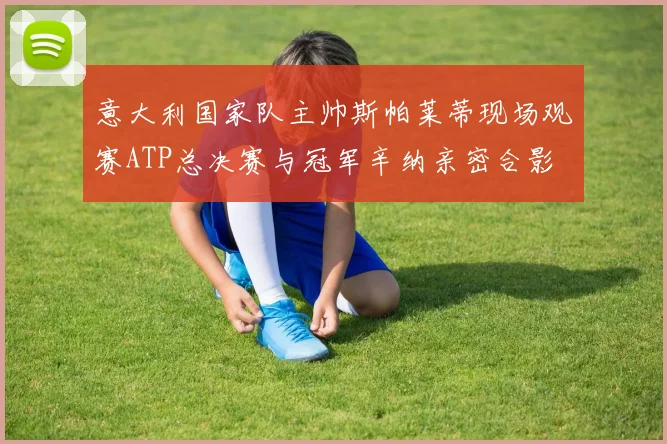 意大利国家队主帅斯帕莱蒂现场观赛ATP总决赛与冠军辛纳亲密合影