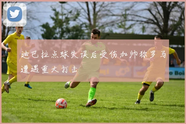 迪巴拉点球失误后受伤加帅称罗马遭遇重大打击