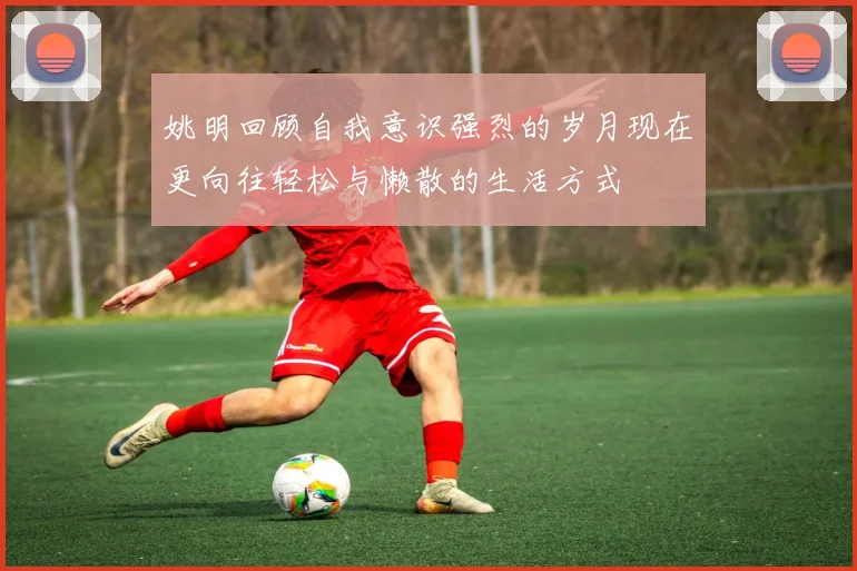 姚明回顾自我意识强烈的岁月现在更向往轻松与懒散的生活方式