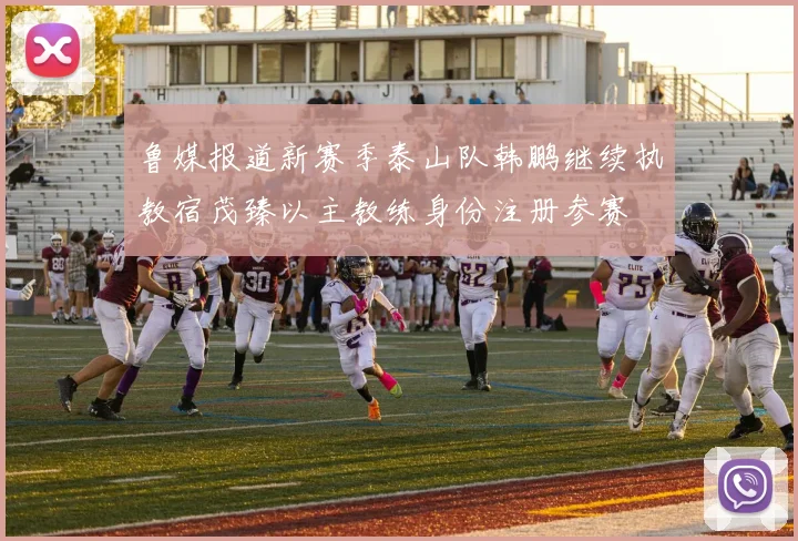鲁媒报道新赛季泰山队韩鹏继续执教宿茂臻以主教练身份注册参赛