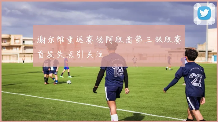 谢尔维重返赛场阿联酋第三级联赛首发失点引关注