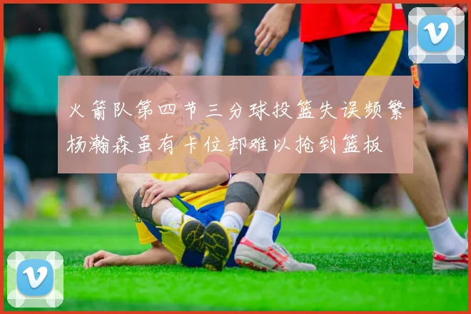 火箭队第四节三分球投篮失误频繁杨瀚森虽有卡位却难以抢到篮板