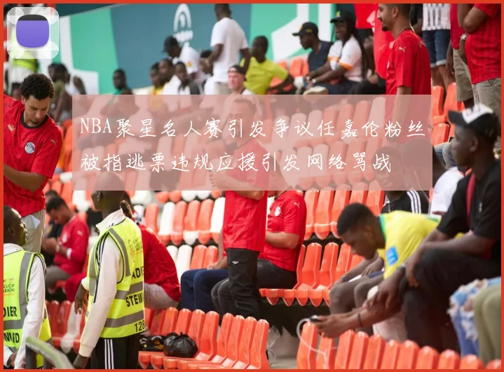 NBA聚星名人赛引发争议任嘉伦粉丝被指逃票违规应援引发网络骂战