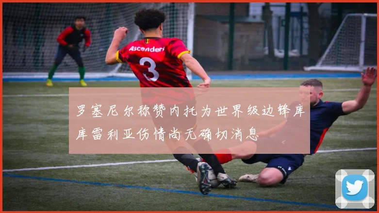 罗塞尼尔称赞内托为世界级边锋库库雷利亚伤情尚无确切消息