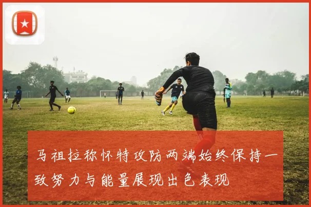 马祖拉称怀特攻防两端始终保持一致努力与能量展现出色表现