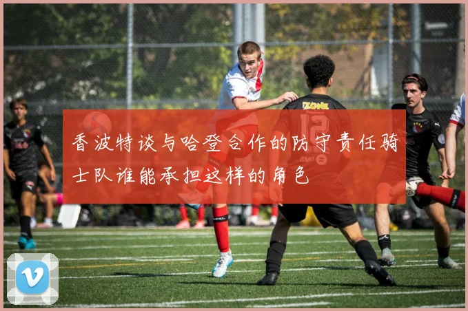 香波特谈与哈登合作的防守责任骑士队谁能承担这样的角色