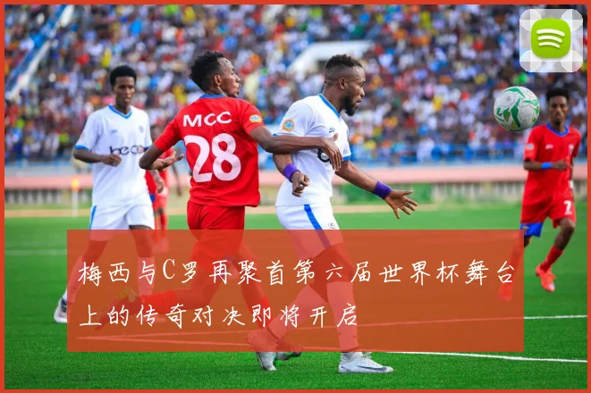 梅西与C罗再聚首第六届世界杯舞台上的传奇对决即将开启
