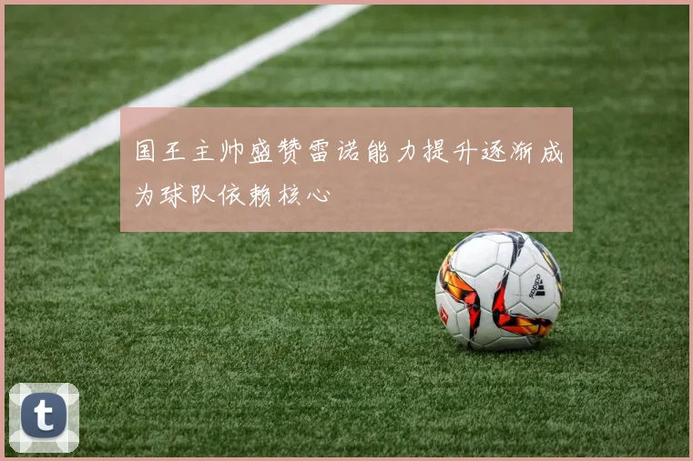 国王主帅盛赞雷诺能力提升逐渐成为球队依赖核心