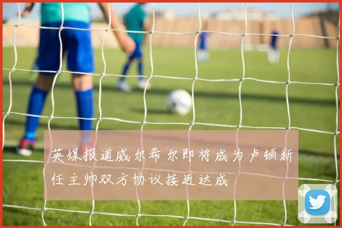 英媒报道威尔希尔即将成为卢顿新任主帅双方协议接近达成