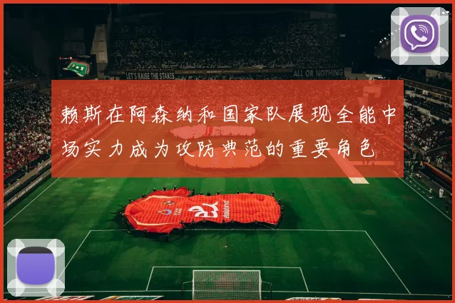 赖斯在阿森纳和国家队展现全能中场实力成为攻防典范的重要角色