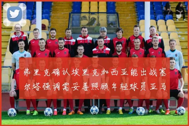 弗里克确认埃里克加西亚能出战塞尔塔强调需妥善照顾年轻球员亚马尔