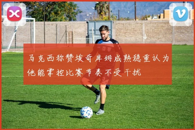 马克西称赞埃奇库姆成熟稳重认为他能掌控比赛节奏不受干扰