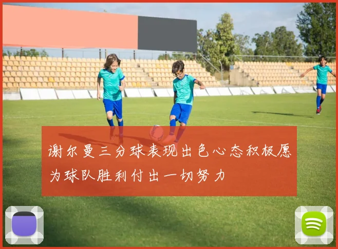 谢尔曼三分球表现出色心态积极愿为球队胜利付出一切努力