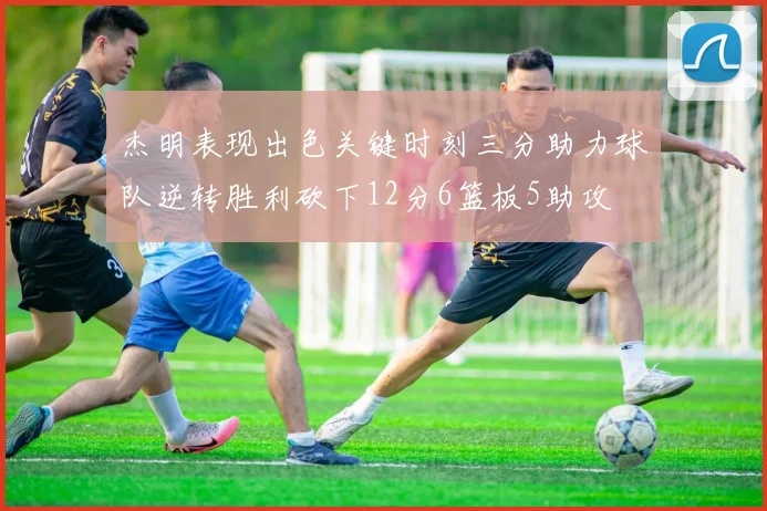 杰明表现出色关键时刻三分助力球队逆转胜利砍下12分6篮板5助攻