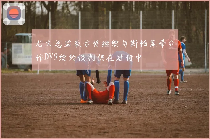 尤文总监表示将继续与斯帕莱蒂合作DV9续约谈判仍在进行中