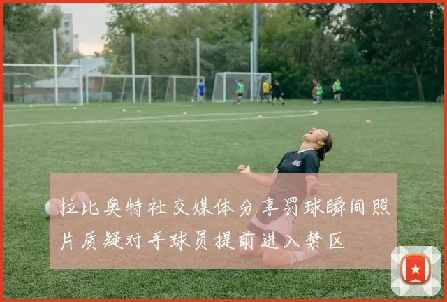 拉比奥特社交媒体分享罚球瞬间照片质疑对手球员提前进入禁区