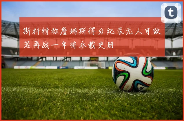 斯科特称詹姆斯得分纪录无人可敌若再战一年将永载史册