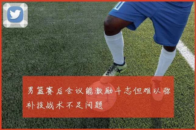 男篮赛后会议能激励斗志但难以弥补技战术不足问题