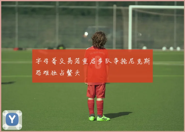 字母哥交易若重启多队争抢尼克斯恐难独占鳌头