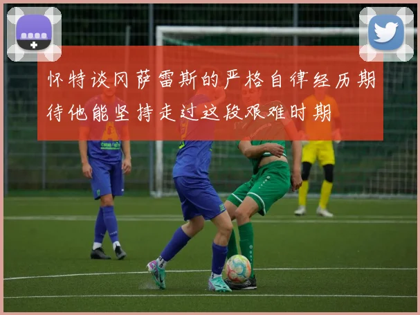 怀特谈冈萨雷斯的严格自律经历期待他能坚持走过这段艰难时期