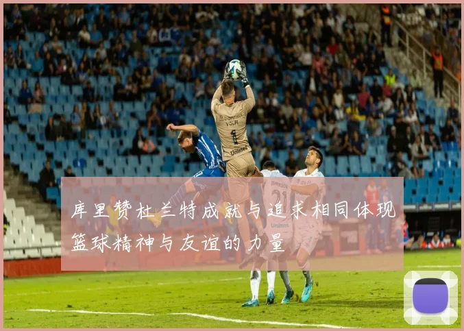 库里赞杜兰特成就与追求相同体现篮球精神与友谊的力量