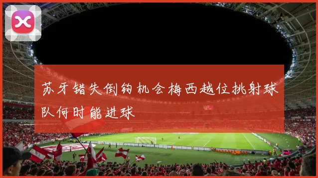 苏牙错失倒钩机会梅西越位挑射球队何时能进球